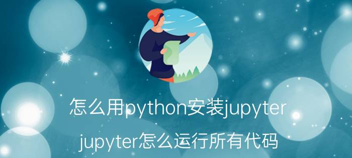 怎么用python安装jupyter jupyter怎么运行所有代码？